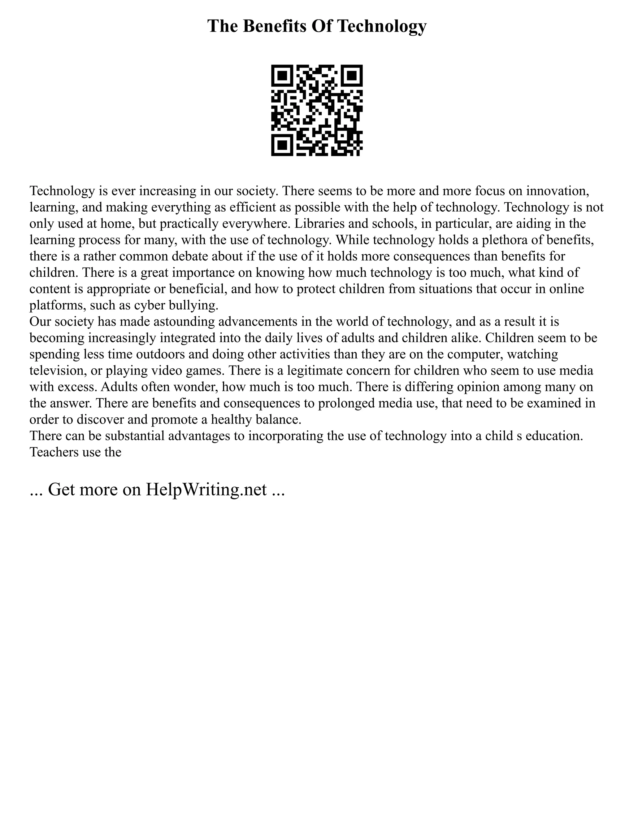 The Benefits Of Technology
Technology is ever increasing in our society. There seems to be more and more focus on innovation,
learning, and making everything as efficient as possible with the help of technology. Technology is not
only used at home, but practically everywhere. Libraries and schools, in particular, are aiding in the
learning process for many, with the use of technology. While technology holds a plethora of benefits,
there is a rather common debate about if the use of it holds more consequences than benefits for
children. There is a great importance on knowing how much technology is too much, what kind of
content is appropriate or beneficial, and how to protect children from situations that occur in online
platforms, such as cyber bullying.
Our society has made astounding advancements in the world of technology, and as a result it is
becoming increasingly integrated into the daily lives of adults and children alike. Children seem to be
spending less time outdoors and doing other activities than they are on the computer, watching
television, or playing video games. There is a legitimate concern for children who seem to use media
with excess. Adults often wonder, how much is too much. There is differing opinion among many on
the answer. There are benefits and consequences to prolonged media use, that need to be examined in
order to discover and promote a healthy balance.
There can be substantial advantages to incorporating the use of technology into a child s education.
Teachers use the
... Get more on HelpWriting.net ...
 