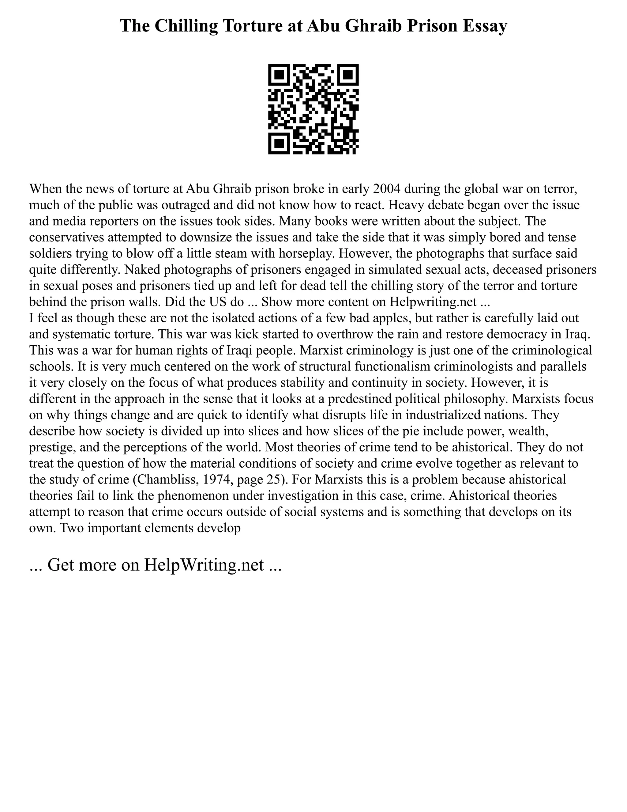 The Chilling Torture at Abu Ghraib Prison Essay
When the news of torture at Abu Ghraib prison broke in early 2004 during the global war on terror,
much of the public was outraged and did not know how to react. Heavy debate began over the issue
and media reporters on the issues took sides. Many books were written about the subject. The
conservatives attempted to downsize the issues and take the side that it was simply bored and tense
soldiers trying to blow off a little steam with horseplay. However, the photographs that surface said
quite differently. Naked photographs of prisoners engaged in simulated sexual acts, deceased prisoners
in sexual poses and prisoners tied up and left for dead tell the chilling story of the terror and torture
behind the prison walls. Did the US do ... Show more content on Helpwriting.net ...
I feel as though these are not the isolated actions of a few bad apples, but rather is carefully laid out
and systematic torture. This war was kick started to overthrow the rain and restore democracy in Iraq.
This was a war for human rights of Iraqi people. Marxist criminology is just one of the criminological
schools. It is very much centered on the work of structural functionalism criminologists and parallels
it very closely on the focus of what produces stability and continuity in society. However, it is
different in the approach in the sense that it looks at a predestined political philosophy. Marxists focus
on why things change and are quick to identify what disrupts life in industrialized nations. They
describe how society is divided up into slices and how slices of the pie include power, wealth,
prestige, and the perceptions of the world. Most theories of crime tend to be ahistorical. They do not
treat the question of how the material conditions of society and crime evolve together as relevant to
the study of crime (Chambliss, 1974, page 25). For Marxists this is a problem because ahistorical
theories fail to link the phenomenon under investigation in this case, crime. Ahistorical theories
attempt to reason that crime occurs outside of social systems and is something that develops on its
own. Two important elements develop
... Get more on HelpWriting.net ...
 