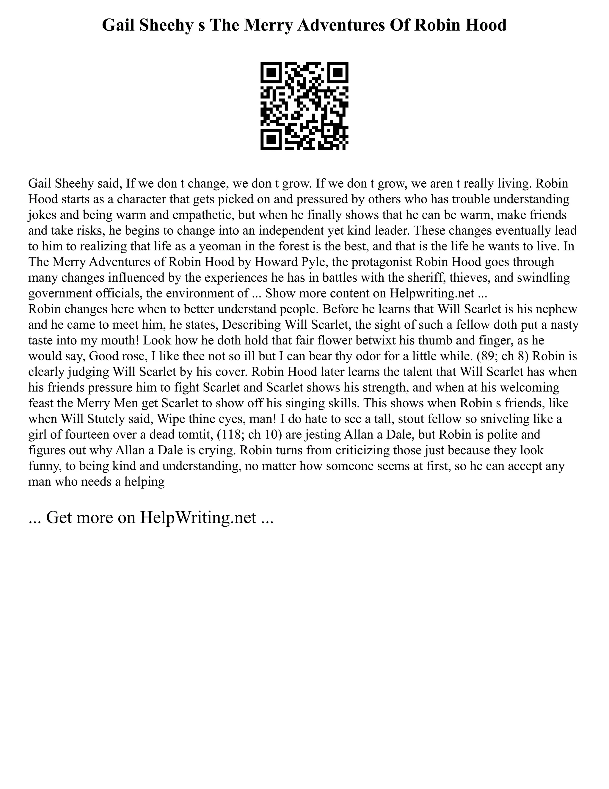 Gail Sheehy s The Merry Adventures Of Robin Hood
Gail Sheehy said, If we don t change, we don t grow. If we don t grow, we aren t really living. Robin
Hood starts as a character that gets picked on and pressured by others who has trouble understanding
jokes and being warm and empathetic, but when he finally shows that he can be warm, make friends
and take risks, he begins to change into an independent yet kind leader. These changes eventually lead
to him to realizing that life as a yeoman in the forest is the best, and that is the life he wants to live. In
The Merry Adventures of Robin Hood by Howard Pyle, the protagonist Robin Hood goes through
many changes influenced by the experiences he has in battles with the sheriff, thieves, and swindling
government officials, the environment of ... Show more content on Helpwriting.net ...
Robin changes here when to better understand people. Before he learns that Will Scarlet is his nephew
and he came to meet him, he states, Describing Will Scarlet, the sight of such a fellow doth put a nasty
taste into my mouth! Look how he doth hold that fair flower betwixt his thumb and finger, as he
would say, Good rose, I like thee not so ill but I can bear thy odor for a little while. (89; ch 8) Robin is
clearly judging Will Scarlet by his cover. Robin Hood later learns the talent that Will Scarlet has when
his friends pressure him to fight Scarlet and Scarlet shows his strength, and when at his welcoming
feast the Merry Men get Scarlet to show off his singing skills. This shows when Robin s friends, like
when Will Stutely said, Wipe thine eyes, man! I do hate to see a tall, stout fellow so sniveling like a
girl of fourteen over a dead tomtit, (118; ch 10) are jesting Allan a Dale, but Robin is polite and
figures out why Allan a Dale is crying. Robin turns from criticizing those just because they look
funny, to being kind and understanding, no matter how someone seems at first, so he can accept any
man who needs a helping
... Get more on HelpWriting.net ...
 