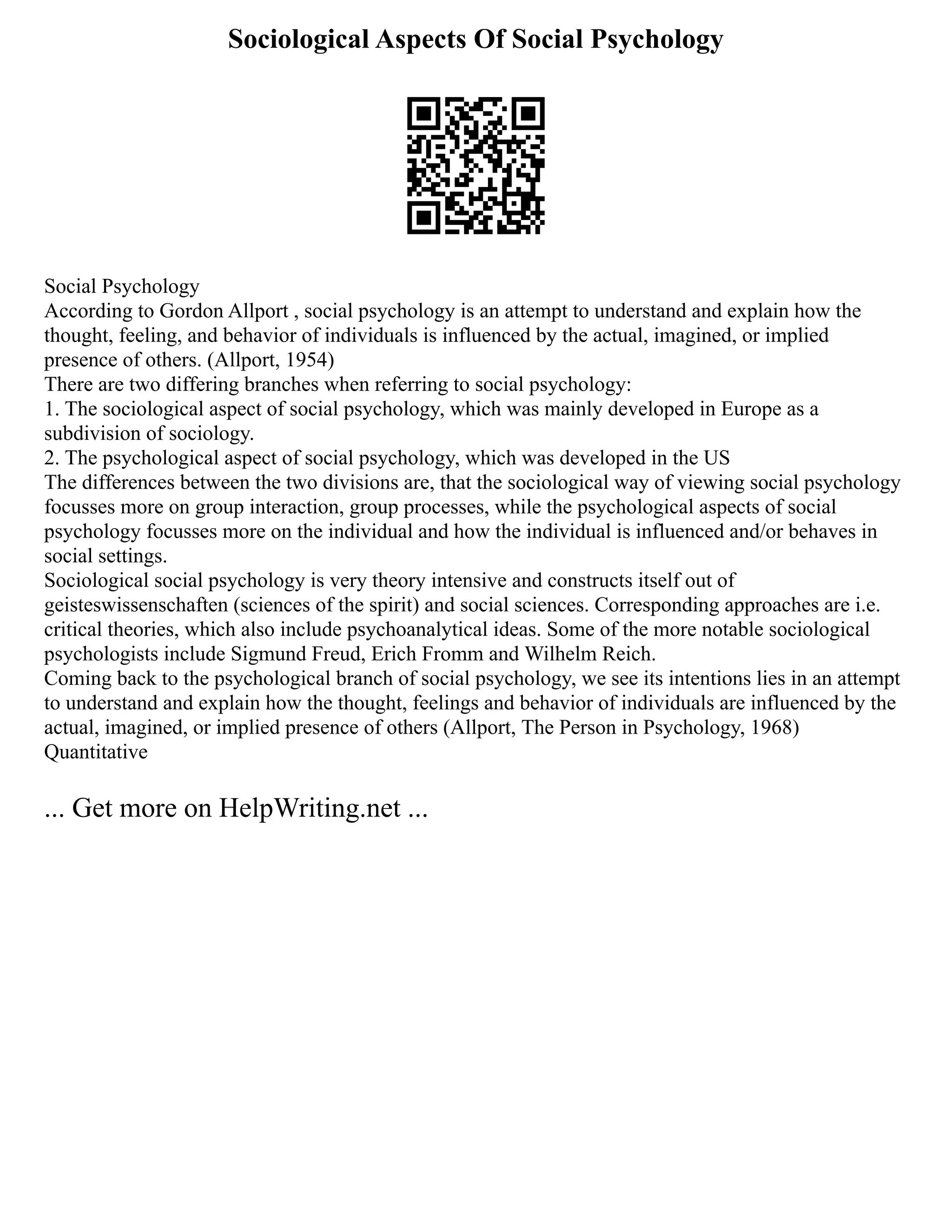 Sociological Aspects Of Social Psychology
Social Psychology
According to Gordon Allport , social psychology is an attempt to understand and explain how the
thought, feeling, and behavior of individuals is influenced by the actual, imagined, or implied
presence of others. (Allport, 1954)
There are two differing branches when referring to social psychology:
1. The sociological aspect of social psychology, which was mainly developed in Europe as a
subdivision of sociology.
2. The psychological aspect of social psychology, which was developed in the US
The differences between the two divisions are, that the sociological way of viewing social psychology
focusses more on group interaction, group processes, while the psychological aspects of social
psychology focusses more on the individual and how the individual is influenced and/or behaves in
social settings.
Sociological social psychology is very theory intensive and constructs itself out of
geisteswissenschaften (sciences of the spirit) and social sciences. Corresponding approaches are i.e.
critical theories, which also include psychoanalytical ideas. Some of the more notable sociological
psychologists include Sigmund Freud, Erich Fromm and Wilhelm Reich.
Coming back to the psychological branch of social psychology, we see its intentions lies in an attempt
to understand and explain how the thought, feelings and behavior of individuals are influenced by the
actual, imagined, or implied presence of others (Allport, The Person in Psychology, 1968)
Quantitative
... Get more on HelpWriting.net ...
 