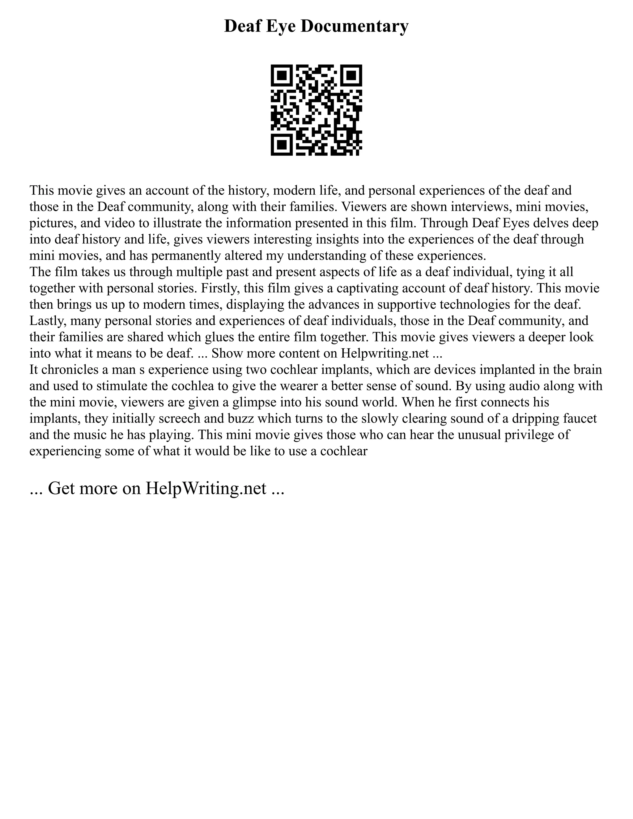 Deaf Eye Documentary
This movie gives an account of the history, modern life, and personal experiences of the deaf and
those in the Deaf community, along with their families. Viewers are shown interviews, mini movies,
pictures, and video to illustrate the information presented in this film. Through Deaf Eyes delves deep
into deaf history and life, gives viewers interesting insights into the experiences of the deaf through
mini movies, and has permanently altered my understanding of these experiences.
The film takes us through multiple past and present aspects of life as a deaf individual, tying it all
together with personal stories. Firstly, this film gives a captivating account of deaf history. This movie
then brings us up to modern times, displaying the advances in supportive technologies for the deaf.
Lastly, many personal stories and experiences of deaf individuals, those in the Deaf community, and
their families are shared which glues the entire film together. This movie gives viewers a deeper look
into what it means to be deaf. ... Show more content on Helpwriting.net ...
It chronicles a man s experience using two cochlear implants, which are devices implanted in the brain
and used to stimulate the cochlea to give the wearer a better sense of sound. By using audio along with
the mini movie, viewers are given a glimpse into his sound world. When he first connects his
implants, they initially screech and buzz which turns to the slowly clearing sound of a dripping faucet
and the music he has playing. This mini movie gives those who can hear the unusual privilege of
experiencing some of what it would be like to use a cochlear
... Get more on HelpWriting.net ...
 