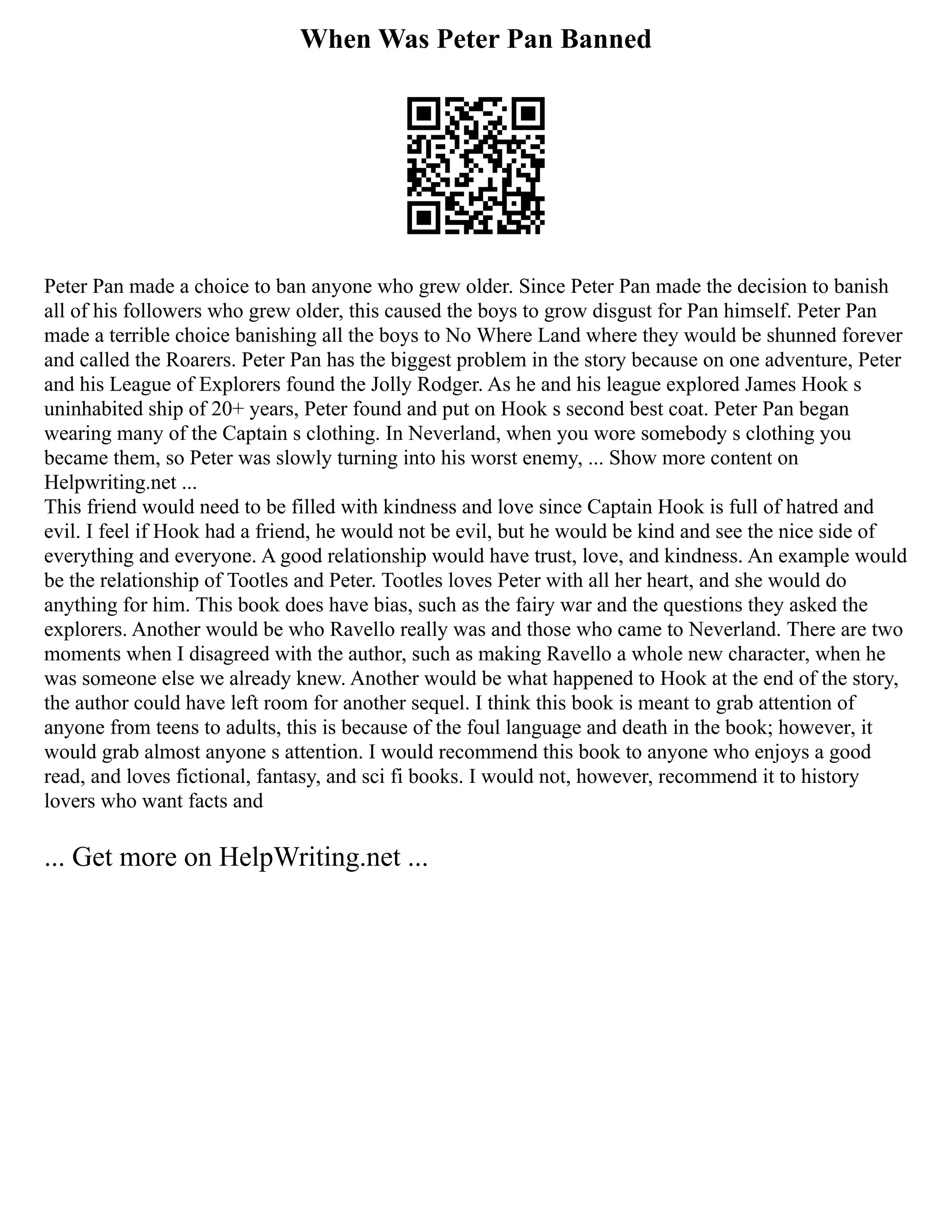 When Was Peter Pan Banned
Peter Pan made a choice to ban anyone who grew older. Since Peter Pan made the decision to banish
all of his followers who grew older, this caused the boys to grow disgust for Pan himself. Peter Pan
made a terrible choice banishing all the boys to No Where Land where they would be shunned forever
and called the Roarers. Peter Pan has the biggest problem in the story because on one adventure, Peter
and his League of Explorers found the Jolly Rodger. As he and his league explored James Hook s
uninhabited ship of 20+ years, Peter found and put on Hook s second best coat. Peter Pan began
wearing many of the Captain s clothing. In Neverland, when you wore somebody s clothing you
became them, so Peter was slowly turning into his worst enemy, ... Show more content on
Helpwriting.net ...
This friend would need to be filled with kindness and love since Captain Hook is full of hatred and
evil. I feel if Hook had a friend, he would not be evil, but he would be kind and see the nice side of
everything and everyone. A good relationship would have trust, love, and kindness. An example would
be the relationship of Tootles and Peter. Tootles loves Peter with all her heart, and she would do
anything for him. This book does have bias, such as the fairy war and the questions they asked the
explorers. Another would be who Ravello really was and those who came to Neverland. There are two
moments when I disagreed with the author, such as making Ravello a whole new character, when he
was someone else we already knew. Another would be what happened to Hook at the end of the story,
the author could have left room for another sequel. I think this book is meant to grab attention of
anyone from teens to adults, this is because of the foul language and death in the book; however, it
would grab almost anyone s attention. I would recommend this book to anyone who enjoys a good
read, and loves fictional, fantasy, and sci fi books. I would not, however, recommend it to history
lovers who want facts and
... Get more on HelpWriting.net ...
 