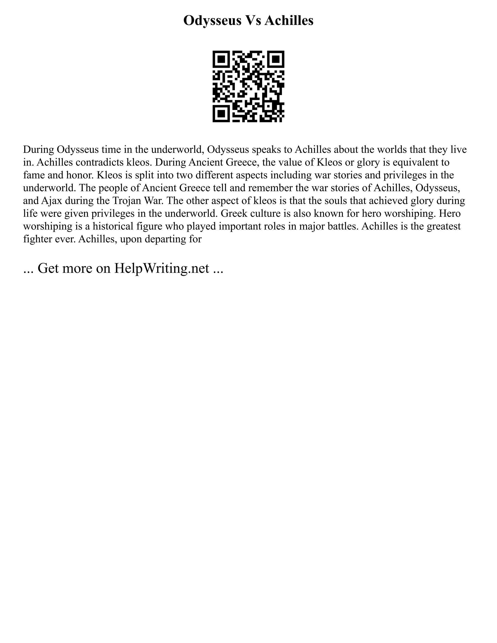Odysseus Vs Achilles
During Odysseus time in the underworld, Odysseus speaks to Achilles about the worlds that they live
in. Achilles contradicts kleos. During Ancient Greece, the value of Kleos or glory is equivalent to
fame and honor. Kleos is split into two different aspects including war stories and privileges in the
underworld. The people of Ancient Greece tell and remember the war stories of Achilles, Odysseus,
and Ajax during the Trojan War. The other aspect of kleos is that the souls that achieved glory during
life were given privileges in the underworld. Greek culture is also known for hero worshiping. Hero
worshiping is a historical figure who played important roles in major battles. Achilles is the greatest
fighter ever. Achilles, upon departing for
... Get more on HelpWriting.net ...
 