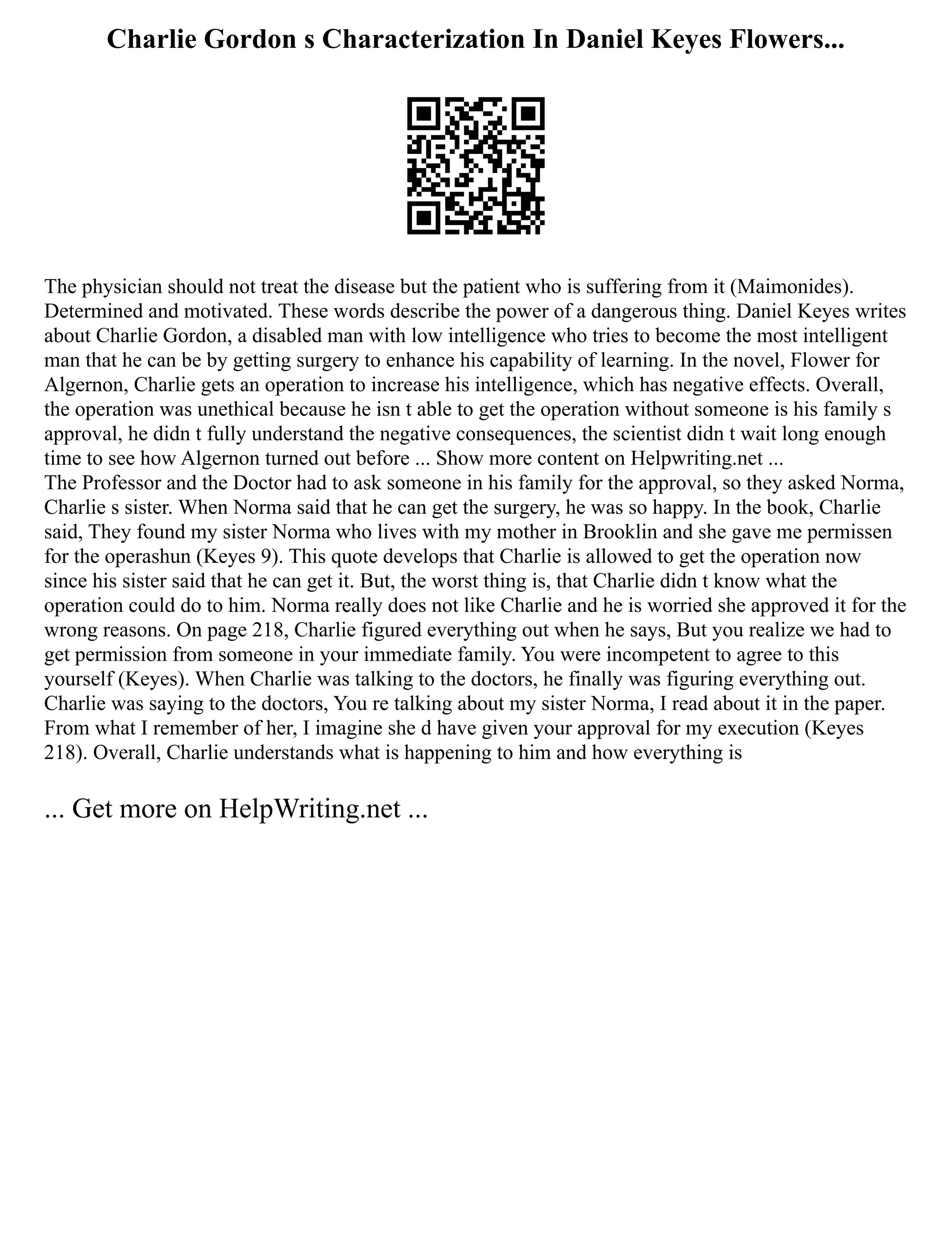 Charlie Gordon s Characterization In Daniel Keyes Flowers...
The physician should not treat the disease but the patient who is suffering from it (Maimonides).
Determined and motivated. These words describe the power of a dangerous thing. Daniel Keyes writes
about Charlie Gordon, a disabled man with low intelligence who tries to become the most intelligent
man that he can be by getting surgery to enhance his capability of learning. In the novel, Flower for
Algernon, Charlie gets an operation to increase his intelligence, which has negative effects. Overall,
the operation was unethical because he isn t able to get the operation without someone is his family s
approval, he didn t fully understand the negative consequences, the scientist didn t wait long enough
time to see how Algernon turned out before ... Show more content on Helpwriting.net ...
The Professor and the Doctor had to ask someone in his family for the approval, so they asked Norma,
Charlie s sister. When Norma said that he can get the surgery, he was so happy. In the book, Charlie
said, They found my sister Norma who lives with my mother in Brooklin and she gave me permissen
for the operashun (Keyes 9). This quote develops that Charlie is allowed to get the operation now
since his sister said that he can get it. But, the worst thing is, that Charlie didn t know what the
operation could do to him. Norma really does not like Charlie and he is worried she approved it for the
wrong reasons. On page 218, Charlie figured everything out when he says, But you realize we had to
get permission from someone in your immediate family. You were incompetent to agree to this
yourself (Keyes). When Charlie was talking to the doctors, he finally was figuring everything out.
Charlie was saying to the doctors, You re talking about my sister Norma, I read about it in the paper.
From what I remember of her, I imagine she d have given your approval for my execution (Keyes
218). Overall, Charlie understands what is happening to him and how everything is
... Get more on HelpWriting.net ...
 