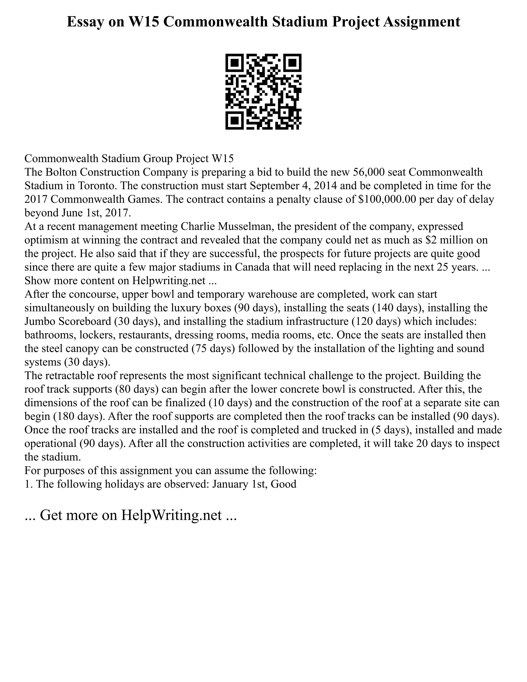 Essay on W15 Commonwealth Stadium Project Assignment
Commonwealth Stadium Group Project W15
The Bolton Construction Company is preparing a bid to build the new 56,000 seat Commonwealth
Stadium in Toronto. The construction must start September 4, 2014 and be completed in time for the
2017 Commonwealth Games. The contract contains a penalty clause of $100,000.00 per day of delay
beyond June 1st, 2017.
At a recent management meeting Charlie Musselman, the president of the company, expressed
optimism at winning the contract and revealed that the company could net as much as $2 million on
the project. He also said that if they are successful, the prospects for future projects are quite good
since there are quite a few major stadiums in Canada that will need replacing in the next 25 years. ...
Show more content on Helpwriting.net ...
After the concourse, upper bowl and temporary warehouse are completed, work can start
simultaneously on building the luxury boxes (90 days), installing the seats (140 days), installing the
Jumbo Scoreboard (30 days), and installing the stadium infrastructure (120 days) which includes:
bathrooms, lockers, restaurants, dressing rooms, media rooms, etc. Once the seats are installed then
the steel canopy can be constructed (75 days) followed by the installation of the lighting and sound
systems (30 days).
The retractable roof represents the most significant technical challenge to the project. Building the
roof track supports (80 days) can begin after the lower concrete bowl is constructed. After this, the
dimensions of the roof can be finalized (10 days) and the construction of the roof at a separate site can
begin (180 days). After the roof supports are completed then the roof tracks can be installed (90 days).
Once the roof tracks are installed and the roof is completed and trucked in (5 days), installed and made
operational (90 days). After all the construction activities are completed, it will take 20 days to inspect
the stadium.
For purposes of this assignment you can assume the following:
1. The following holidays are observed: January 1st, Good
... Get more on HelpWriting.net ...
 