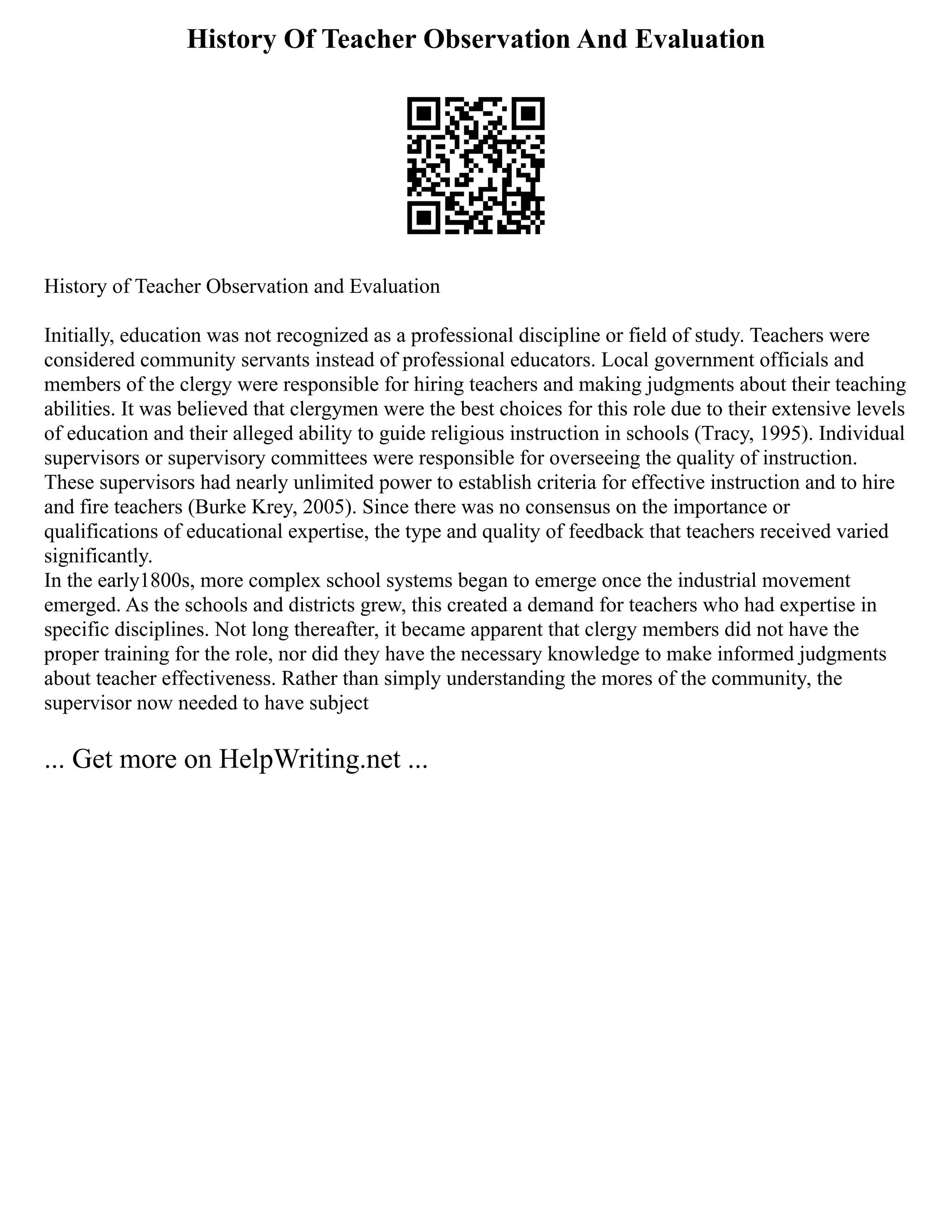 History Of Teacher Observation And Evaluation
History of Teacher Observation and Evaluation
Initially, education was not recognized as a professional discipline or field of study. Teachers were
considered community servants instead of professional educators. Local government officials and
members of the clergy were responsible for hiring teachers and making judgments about their teaching
abilities. It was believed that clergymen were the best choices for this role due to their extensive levels
of education and their alleged ability to guide religious instruction in schools (Tracy, 1995). Individual
supervisors or supervisory committees were responsible for overseeing the quality of instruction.
These supervisors had nearly unlimited power to establish criteria for effective instruction and to hire
and fire teachers (Burke Krey, 2005). Since there was no consensus on the importance or
qualifications of educational expertise, the type and quality of feedback that teachers received varied
significantly.
In the early1800s, more complex school systems began to emerge once the industrial movement
emerged. As the schools and districts grew, this created a demand for teachers who had expertise in
specific disciplines. Not long thereafter, it became apparent that clergy members did not have the
proper training for the role, nor did they have the necessary knowledge to make informed judgments
about teacher effectiveness. Rather than simply understanding the mores of the community, the
supervisor now needed to have subject
... Get more on HelpWriting.net ...
 