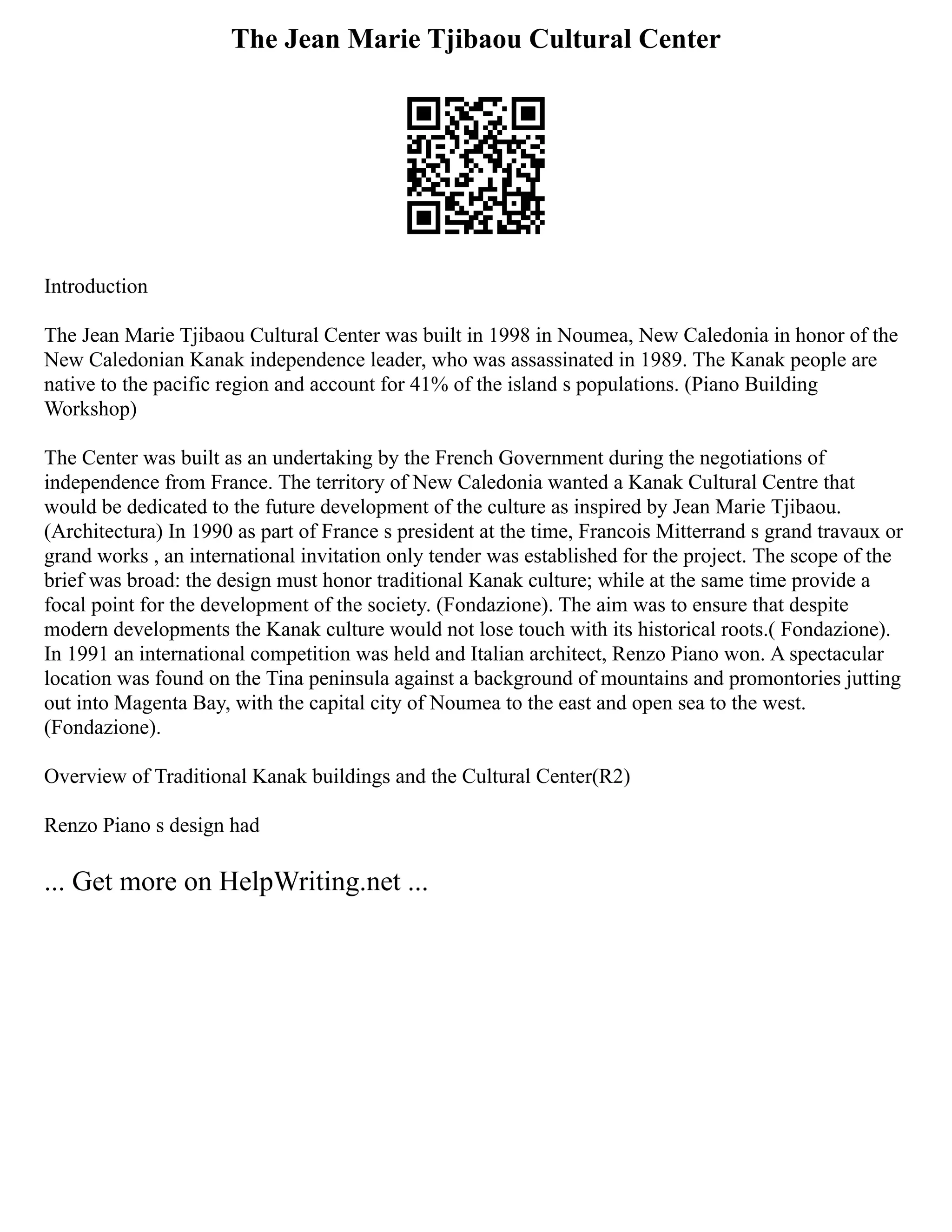 The Jean Marie Tjibaou Cultural Center
Introduction
The Jean Marie Tjibaou Cultural Center was built in 1998 in Noumea, New Caledonia in honor of the
New Caledonian Kanak independence leader, who was assassinated in 1989. The Kanak people are
native to the pacific region and account for 41% of the island s populations. (Piano Building
Workshop)
The Center was built as an undertaking by the French Government during the negotiations of
independence from France. The territory of New Caledonia wanted a Kanak Cultural Centre that
would be dedicated to the future development of the culture as inspired by Jean Marie Tjibaou.
(Architectura) In 1990 as part of France s president at the time, Francois Mitterrand s grand travaux or
grand works , an international invitation only tender was established for the project. The scope of the
brief was broad: the design must honor traditional Kanak culture; while at the same time provide a
focal point for the development of the society. (Fondazione). The aim was to ensure that despite
modern developments the Kanak culture would not lose touch with its historical roots.( Fondazione).
In 1991 an international competition was held and Italian architect, Renzo Piano won. A spectacular
location was found on the Tina peninsula against a background of mountains and promontories jutting
out into Magenta Bay, with the capital city of Noumea to the east and open sea to the west.
(Fondazione).
Overview of Traditional Kanak buildings and the Cultural Center(R2)
Renzo Piano s design had
... Get more on HelpWriting.net ...
 