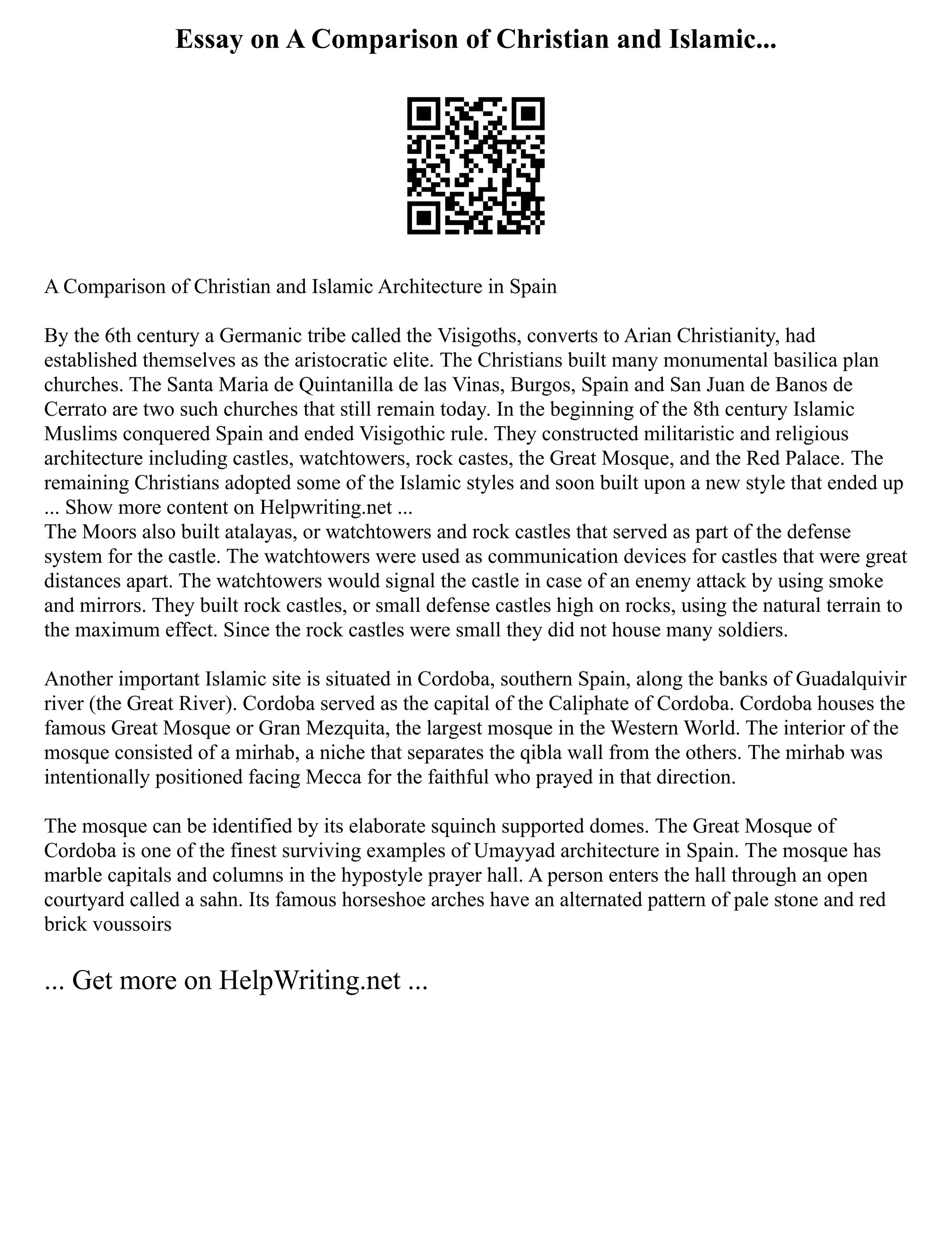 Essay on A Comparison of Christian and Islamic...
A Comparison of Christian and Islamic Architecture in Spain
By the 6th century a Germanic tribe called the Visigoths, converts to Arian Christianity, had
established themselves as the aristocratic elite. The Christians built many monumental basilica plan
churches. The Santa Maria de Quintanilla de las Vinas, Burgos, Spain and San Juan de Banos de
Cerrato are two such churches that still remain today. In the beginning of the 8th century Islamic
Muslims conquered Spain and ended Visigothic rule. They constructed militaristic and religious
architecture including castles, watchtowers, rock castes, the Great Mosque, and the Red Palace. The
remaining Christians adopted some of the Islamic styles and soon built upon a new style that ended up
... Show more content on Helpwriting.net ...
The Moors also built atalayas, or watchtowers and rock castles that served as part of the defense
system for the castle. The watchtowers were used as communication devices for castles that were great
distances apart. The watchtowers would signal the castle in case of an enemy attack by using smoke
and mirrors. They built rock castles, or small defense castles high on rocks, using the natural terrain to
the maximum effect. Since the rock castles were small they did not house many soldiers.
Another important Islamic site is situated in Cordoba, southern Spain, along the banks of Guadalquivir
river (the Great River). Cordoba served as the capital of the Caliphate of Cordoba. Cordoba houses the
famous Great Mosque or Gran Mezquita, the largest mosque in the Western World. The interior of the
mosque consisted of a mirhab, a niche that separates the qibla wall from the others. The mirhab was
intentionally positioned facing Mecca for the faithful who prayed in that direction.
The mosque can be identified by its elaborate squinch supported domes. The Great Mosque of
Cordoba is one of the finest surviving examples of Umayyad architecture in Spain. The mosque has
marble capitals and columns in the hypostyle prayer hall. A person enters the hall through an open
courtyard called a sahn. Its famous horseshoe arches have an alternated pattern of pale stone and red
brick voussoirs
... Get more on HelpWriting.net ...
 
