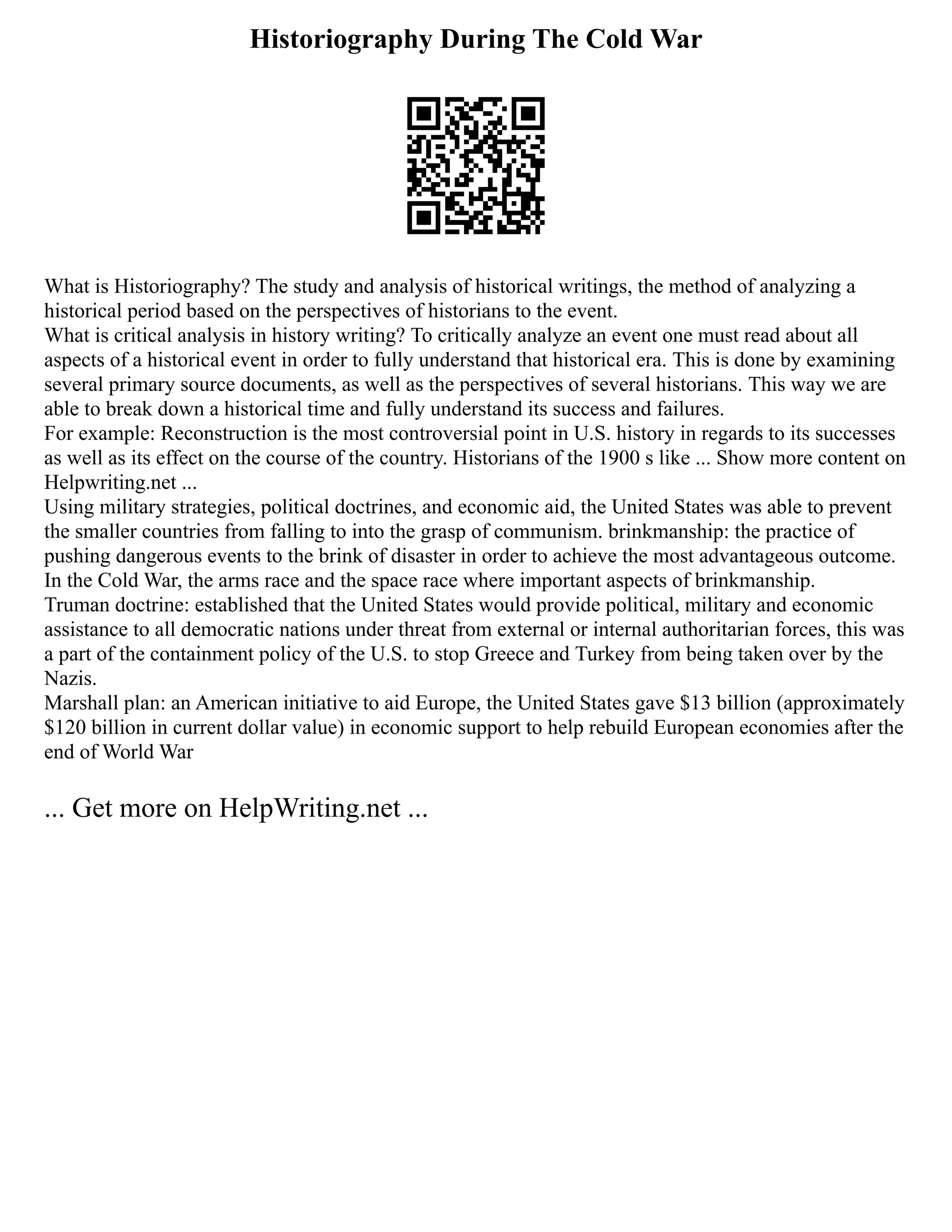 Historiography During The Cold War
What is Historiography? The study and analysis of historical writings, the method of analyzing a
historical period based on the perspectives of historians to the event.
What is critical analysis in history writing? To critically analyze an event one must read about all
aspects of a historical event in order to fully understand that historical era. This is done by examining
several primary source documents, as well as the perspectives of several historians. This way we are
able to break down a historical time and fully understand its success and failures.
For example: Reconstruction is the most controversial point in U.S. history in regards to its successes
as well as its effect on the course of the country. Historians of the 1900 s like ... Show more content on
Helpwriting.net ...
Using military strategies, political doctrines, and economic aid, the United States was able to prevent
the smaller countries from falling to into the grasp of communism. brinkmanship: the practice of
pushing dangerous events to the brink of disaster in order to achieve the most advantageous outcome.
In the Cold War, the arms race and the space race where important aspects of brinkmanship.
Truman doctrine: established that the United States would provide political, military and economic
assistance to all democratic nations under threat from external or internal authoritarian forces, this was
a part of the containment policy of the U.S. to stop Greece and Turkey from being taken over by the
Nazis.
Marshall plan: an American initiative to aid Europe, the United States gave $13 billion (approximately
$120 billion in current dollar value) in economic support to help rebuild European economies after the
end of World War
... Get more on HelpWriting.net ...
 