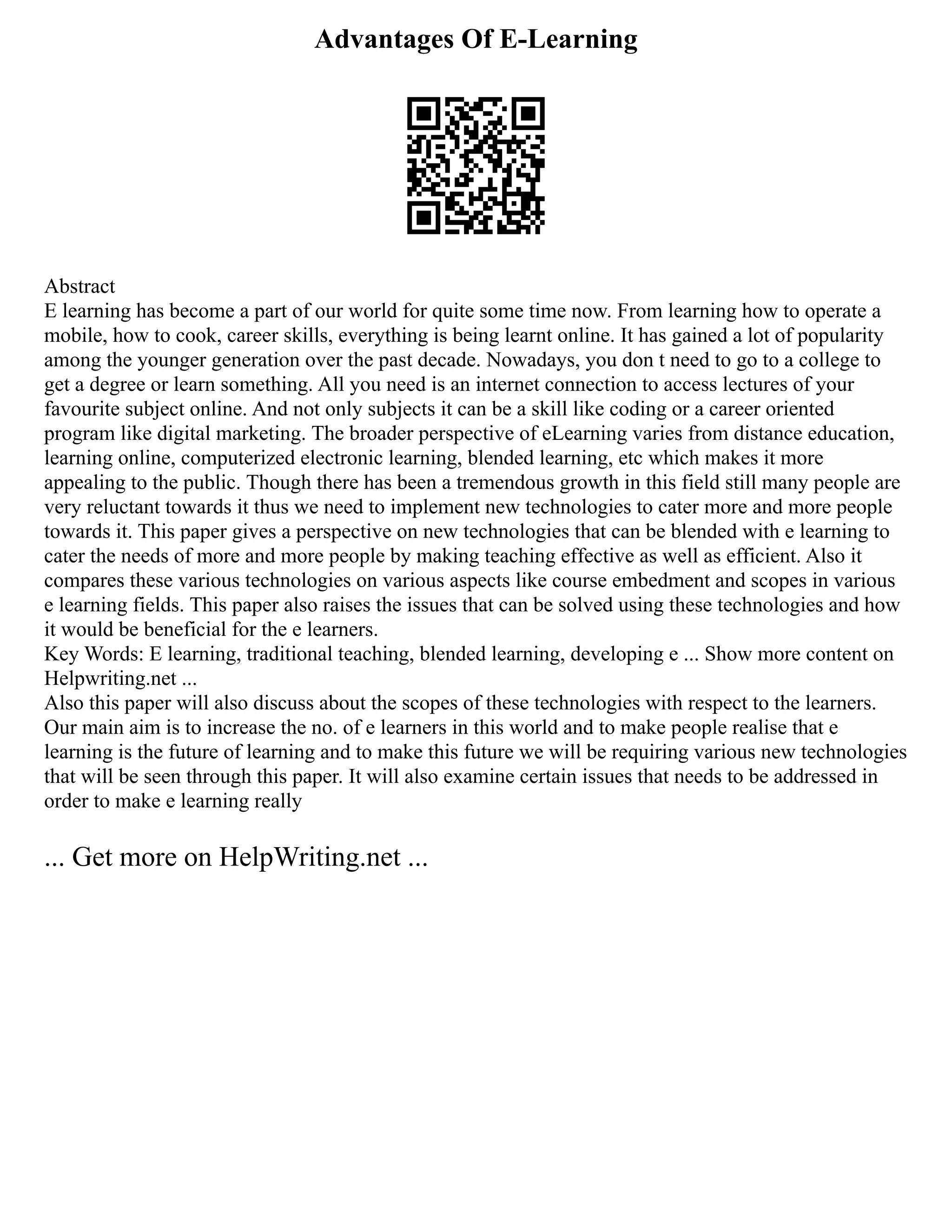 Advantages Of E-Learning
Abstract
E learning has become a part of our world for quite some time now. From learning how to operate a
mobile, how to cook, career skills, everything is being learnt online. It has gained a lot of popularity
among the younger generation over the past decade. Nowadays, you don t need to go to a college to
get a degree or learn something. All you need is an internet connection to access lectures of your
favourite subject online. And not only subjects it can be a skill like coding or a career oriented
program like digital marketing. The broader perspective of eLearning varies from distance education,
learning online, computerized electronic learning, blended learning, etc which makes it more
appealing to the public. Though there has been a tremendous growth in this field still many people are
very reluctant towards it thus we need to implement new technologies to cater more and more people
towards it. This paper gives a perspective on new technologies that can be blended with e learning to
cater the needs of more and more people by making teaching effective as well as efficient. Also it
compares these various technologies on various aspects like course embedment and scopes in various
e learning fields. This paper also raises the issues that can be solved using these technologies and how
it would be beneficial for the e learners.
Key Words: E learning, traditional teaching, blended learning, developing e ... Show more content on
Helpwriting.net ...
Also this paper will also discuss about the scopes of these technologies with respect to the learners.
Our main aim is to increase the no. of e learners in this world and to make people realise that e
learning is the future of learning and to make this future we will be requiring various new technologies
that will be seen through this paper. It will also examine certain issues that needs to be addressed in
order to make e learning really
... Get more on HelpWriting.net ...
 