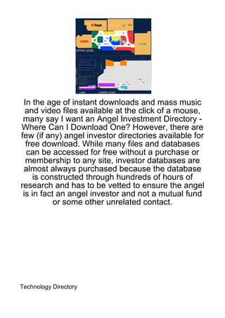 In the age of instant downloads and mass music
  and video files available at the click of a mouse,
 many say I want an Angel Investment Directory -
Where Can I Download One? However, there are
few (if any) angel investor directories available for
  free download. While many files and databases
  can be accessed for free without a purchase or
  membership to any site, investor databases are
 almost always purchased because the database
     is constructed through hundreds of hours of
research and has to be vetted to ensure the angel
 is in fact an angel investor and not a mutual fund
           or some other unrelated contact.




Technology Directory
 
