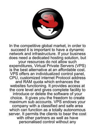 In the competitive global market, in order to
 succeed it is important to have a dynamic
network and infrastructure. If your business
does need a dedicated hosting solution, but
       your resources do not allow such
expenditures, Virtual Private Servers (VPS)
is the best alternative at an affordable cost.
 VPS offers an individualized control panel,
CPU, customized internet Protocol address
     and RAM quota which enhances the
 websites functioning. It provides access at
the core level and gives complete facility to
   introduce or delete the software of your
 choice. It gives you the freedom to create
maximum sub accounts. VPS endows your
  company with a classified and safe area
which can function as a totally autonomous
server. It permits the clients to bear the cost
      with other partners as well as have
       personalised control without any
 