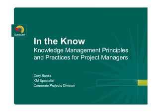 In the Know 
Knowledge Management Principles 
and Practices for Project Managers 

Cory Banks 
KM Specialist 
Corporate Projects Division