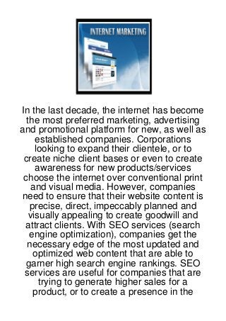 In the last decade, the internet has become
  the most preferred marketing, advertising
and promotional platform for new, as well as
     established companies. Corporations
     looking to expand their clientele, or to
 create niche client bases or even to create
     awareness for new products/services
 choose the internet over conventional print
    and visual media. However, companies
need to ensure that their website content is
   precise, direct, impeccably planned and
   visually appealing to create goodwill and
 attract clients. With SEO services (search
   engine optimization), companies get the
  necessary edge of the most updated and
    optimized web content that are able to
  garner high search engine rankings. SEO
 services are useful for companies that are
      trying to generate higher sales for a
    product, or to create a presence in the
 