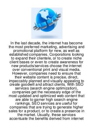 In the last decade, the internet has become
the most preferred marketing, advertising and
     promotional platform for new, as well as
 established companies. Corporations looking
   to expand their clientele, or to create niche
 client bases or even to create awareness for
   new products/services choose the internet
    over conventional print and visual media.
    However, companies need to ensure that
      their website content is precise, direct,
impeccably planned and visually appealing to
 create goodwill and attract clients. With SEO
      services (search engine optimization),
    companies get the necessary edge of the
most updated and optimized web content that
       are able to garner high search engine
       rankings. SEO services are useful for
 companies that are trying to generate higher
sales for a product, or to create a presence in
        the market. Usually, these services
 accentuate the benefits derived from internet
 