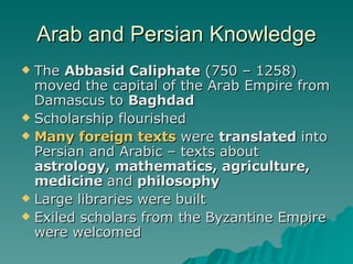 Arab and Persian Knowledge The  Abbasid Caliphate  (750 – 1258) moved the capital of the Arab Empire from Damascus to  Baghdad Scholarship flourished Many foreign texts  were  translated  into Persian and Arabic – texts about  astrology, mathematics, agriculture, medicine  and  philosophy Large libraries were built Exiled scholars from the Byzantine Empire were welcomed 