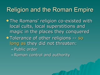 Religion and the Roman Empire The Romans’ religion co-existed with local cults, local superstitions and  magic in the places they conquered Tolerance of other religions --  so long as  they did not threaten: Public order  Roman control and authority 