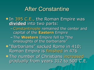After Constantine In  395 C.E.,  the Roman Empire was  divided  into two parts: Constantinople  remained the center and capital of the  Eastern  Empire The  Western  Empire fell to “the onslaughts of the barbarians” “Barbarians” sacked Rome in 410; Roman Empire is  finished  in 476 The number of Christians  increased   gradually  from years 312 to 500 C.E. 