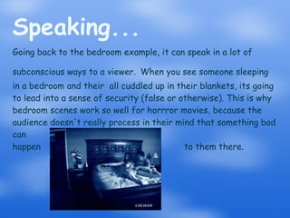 Speaking... Going back to the bedroom example, it can speak in a lot of subconscious ways to a viewer.   When you see someone sleeping in a bedroom and their  all cuddled up in their blankets, its going to lead into a sense of security (false or otherwise). This is why bedroom scenes work so well for horrror movies, because the audience doesn't really process in their mind that something bad can  happen  to them there. 