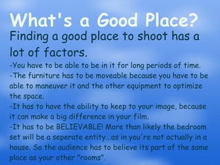 What's a Good Place? Finding a good place to shoot has a lot of factors. -You have to be able to be in it for long periods of time. -The furniture has to be moveable because you have to be able to maneuver it and the other equipment to optimize the space. -It has to have the ability to keep to your image, because it can make a big difference in your film. -It has to be BELIEVABLE! More than likely the bedroom set will be a seperate entity...as in you're not actually in a house. So the audience has to believe its part of the same place as your other "rooms". 