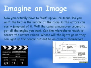 Imagine an Image Now you actually have to "Set" up you're scene. Do you want the bed in the middle of the room so the actors can easily jump out of it. Will the camera maneuver around to get all the angles you want. Can the microphone reach to record the actors voices. Where will the lights go so they can light up the people but not be on camera themselves. 