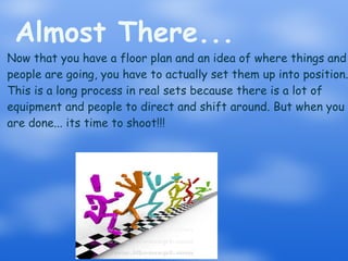 Almost There... Now that you have a floor plan and an idea of where things and people are going, you have to actually set them up into position. This is a long process in real sets because there is a lot of equipment and people to direct and shift around. But when you are done... its time to shoot!!! 