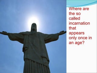 Where are the so called incarnation that appears only once in an age? 