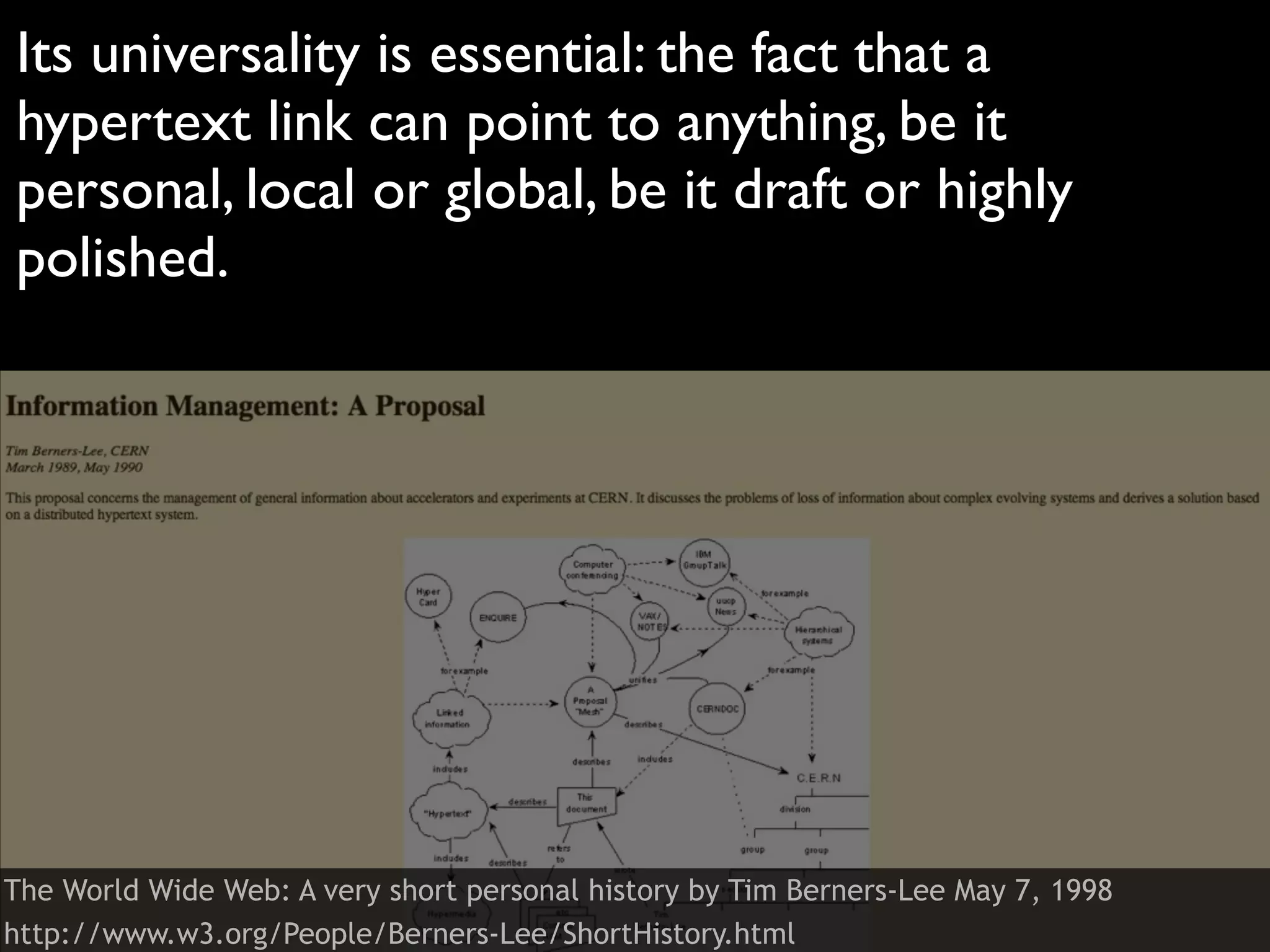 Its universality is essential: the fact that a
hypertext link can point to anything, be it
personal, local or global, be it draft or highly
polished.




The World Wide Web: A very short personal history by Tim Berners-Lee May 7, 1998
http://www.w3.org/People/Berners-Lee/ShortHistory.html
 