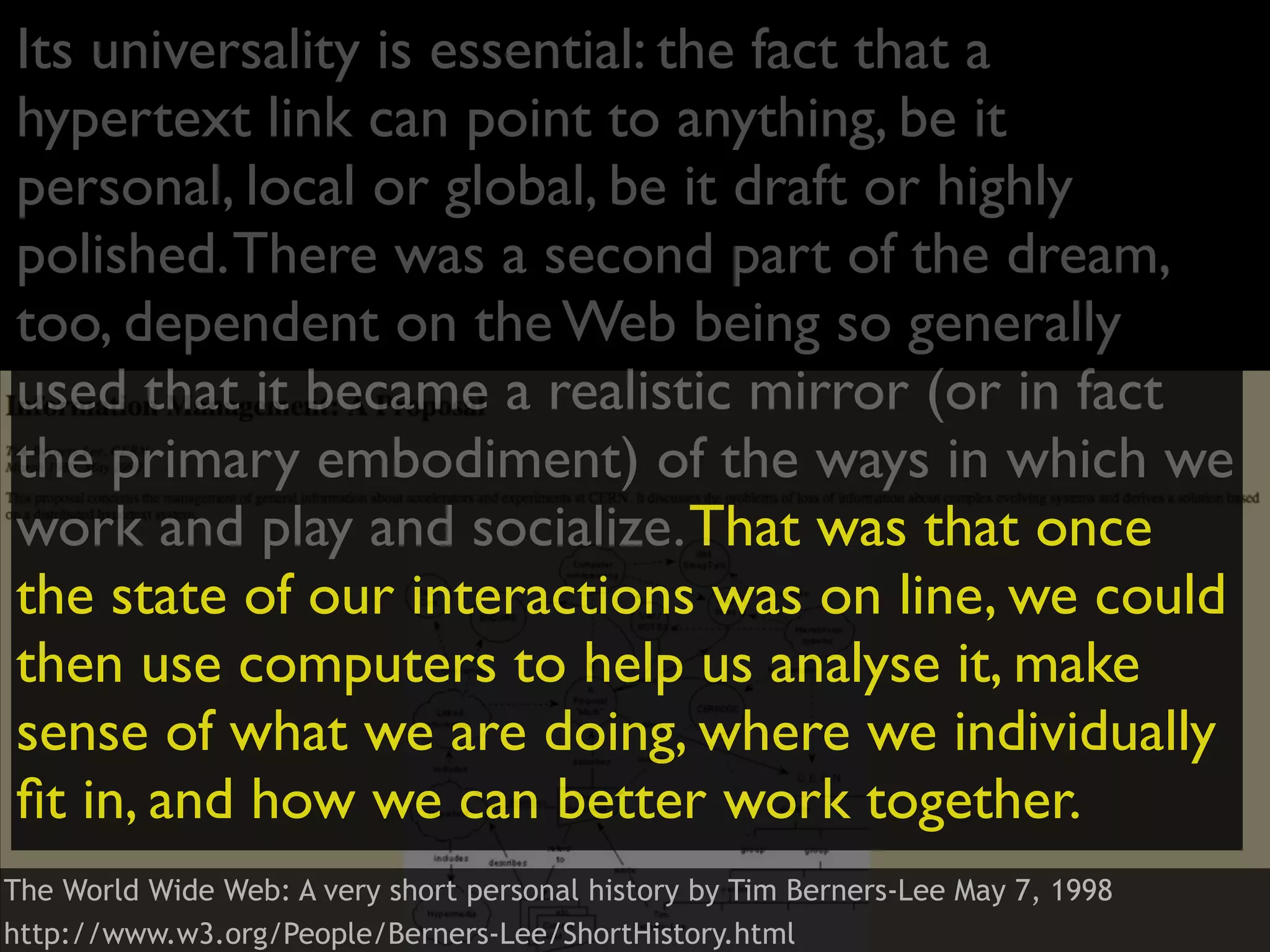Its universality is essential: the fact that a
hypertext link can point to anything, be it
personal, local or global, be it draft or highly
polished. There was a second part of the dream,
too, dependent on the Web being so generally
used that it became a realistic mirror (or in fact
the primary embodiment) of the ways in which we
work and play and socialize. That was that once
the state of our interactions was on line, we could
then use computers to help us analyse it, make
sense of what we are doing, where we individually
ﬁt in, and how we can better work together.
The World Wide Web: A very short personal history by Tim Berners-Lee May 7, 1998
http://www.w3.org/People/Berners-Lee/ShortHistory.html
 
