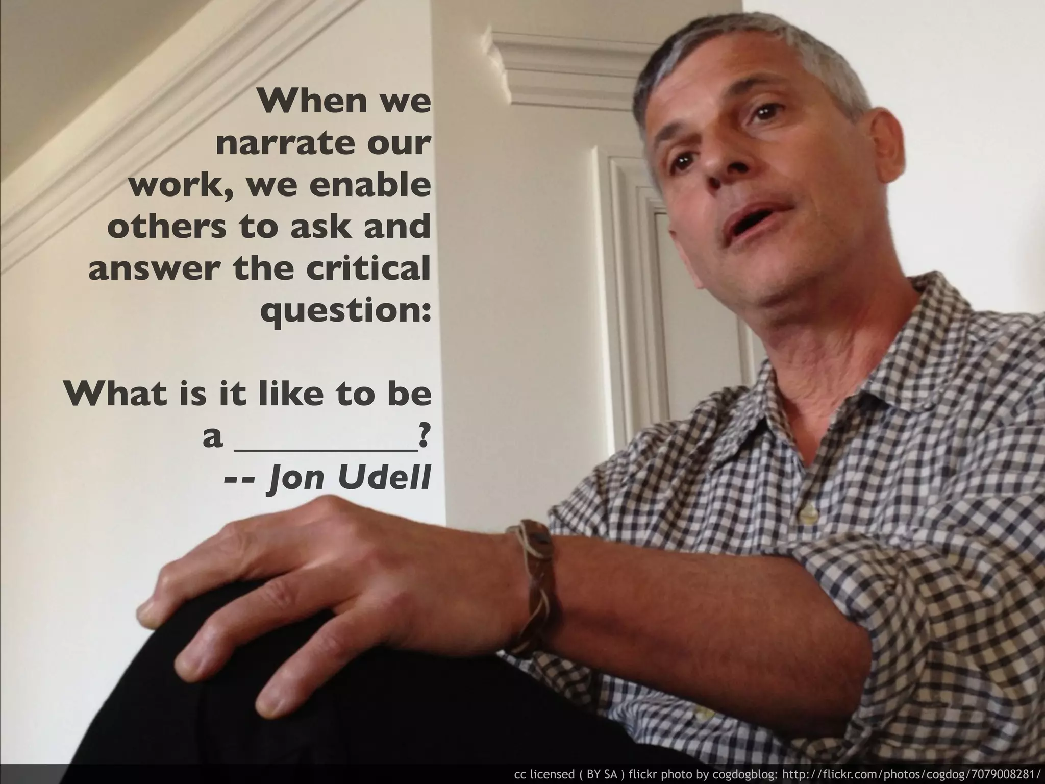 When we
       narrate our
   work, we enable
  others to ask and
 answer the critical
          question:

What is it like to be
       a __________?
        -- Jon Udell




                        cc licensed ( BY SA ) flickr photo by cogdogblog: http://flickr.com/photos/cogdog/7079008281/
 