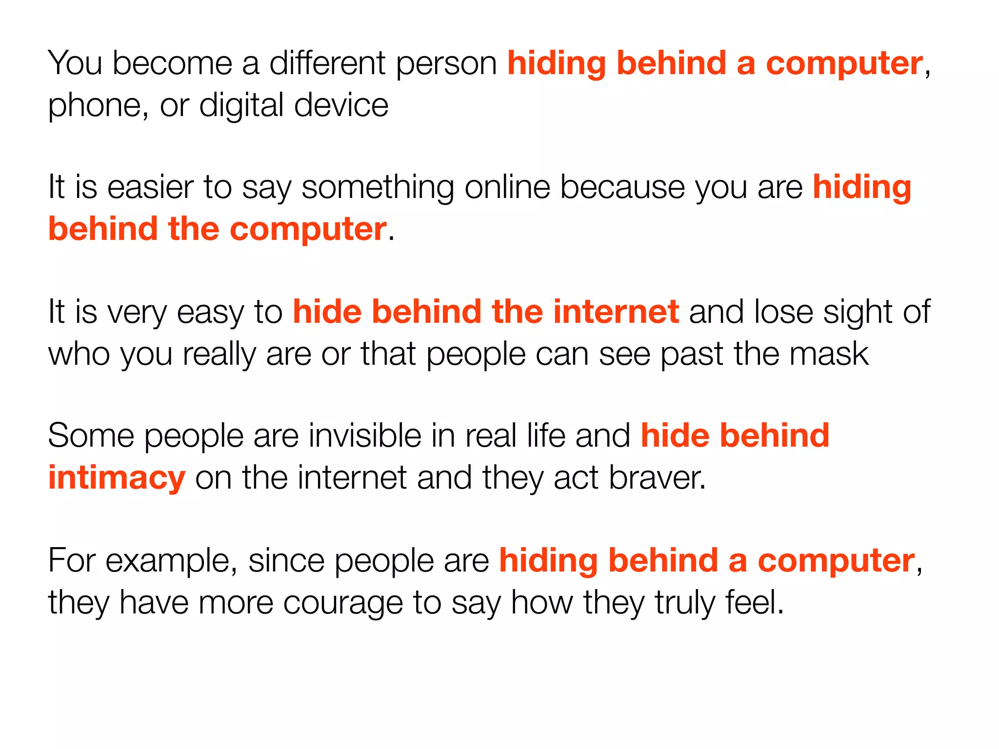 You become a different person hiding behind a computer,
phone, or digital device

It is easier to say something online because you are hiding
behind the computer.

It is very easy to hide behind the internet and lose sight of
who you really are or that people can see past the mask

Some people are invisible in real life and hide behind
intimacy on the internet and they act braver.

For example, since people are hiding behind a computer,
they have more courage to say how they truly feel.
 