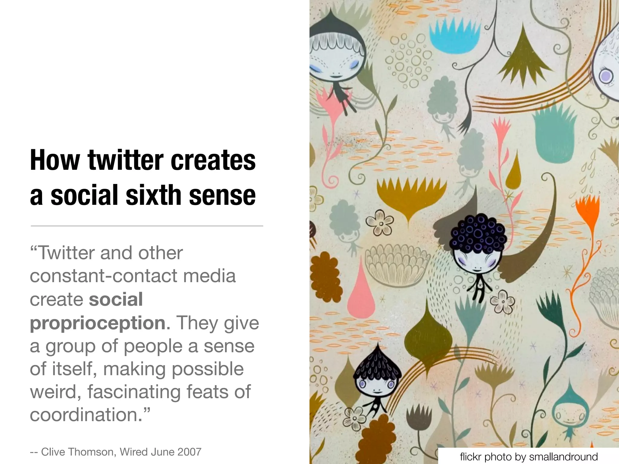 How twitter creates
a social sixth sense
“Twitter and other
constant-contact media
create social
proprioception. They give
a group of people a sense
of itself, making possible
weird, fascinating feats of
coordination.”
-- Clive Thomson, Wired June 2007   ﬂickr photo by smallandround
 