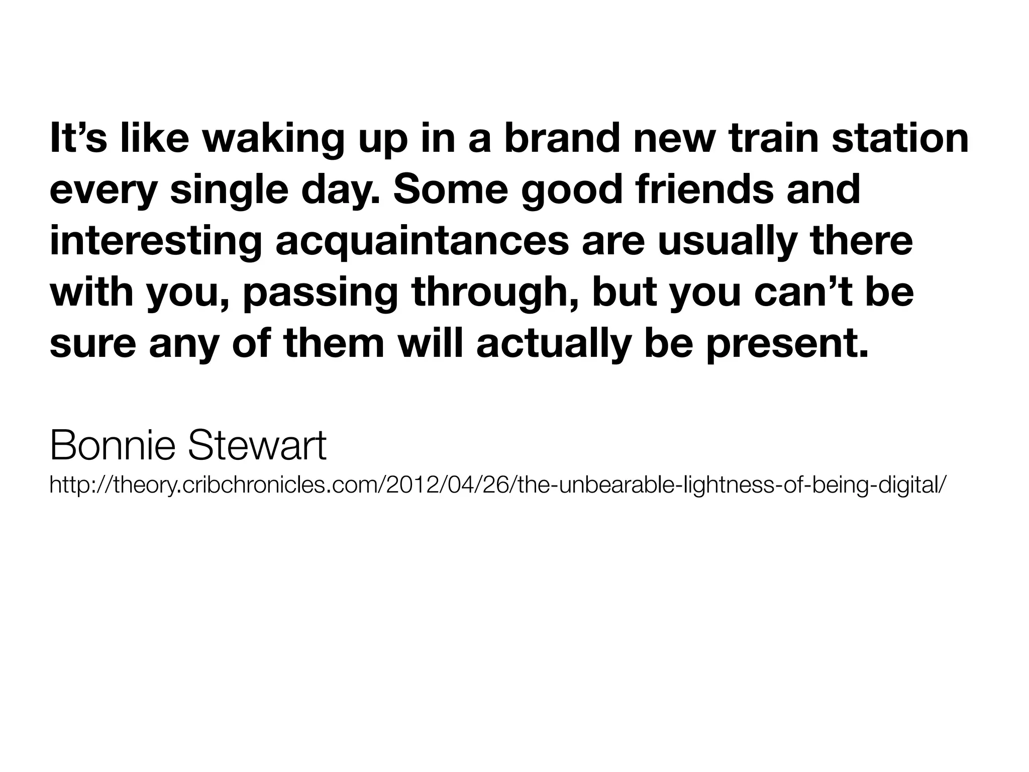 It’s like waking up in a brand new train station
every single day. Some good friends and
interesting acquaintances are usually there
with you, passing through, but you can’t be
sure any of them will actually be present.

Bonnie Stewart
http://theory.cribchronicles.com/2012/04/26/the-unbearable-lightness-of-being-digital/
 