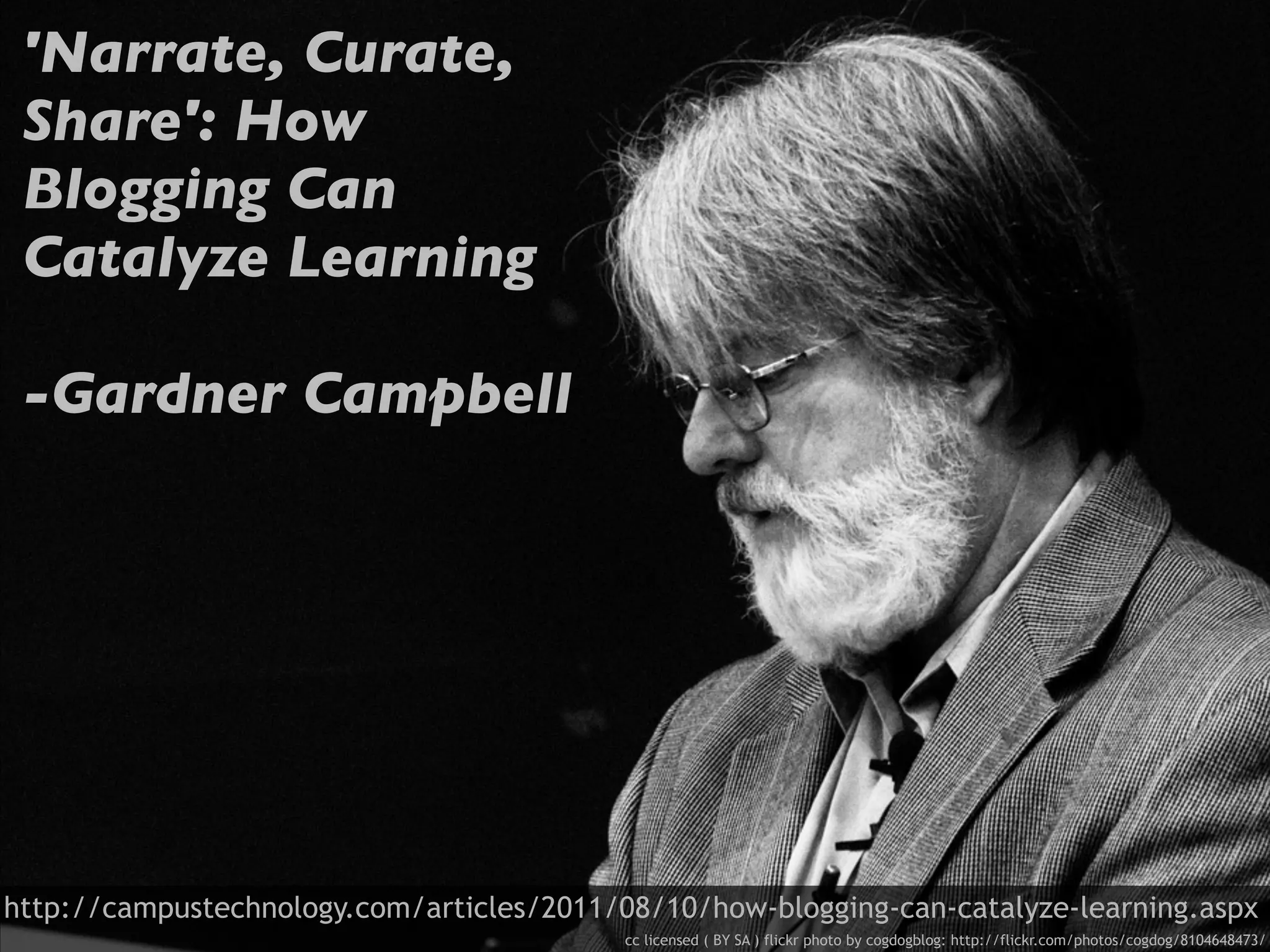'Narrate, Curate,
 Share': How
 Blogging Can
 Catalyze Learning

 -Gardner Campbell




http://campustechnology.com/articles/2011/08/10/how-blogging-can-catalyze-learning.aspx
                                           cc licensed ( BY SA ) flickr photo by cogdogblog: http://flickr.com/photos/cogdog/8104648473/
 