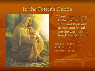In the Potter's Hands
             “O Lord, thou art our
               Father; we are the
               clay, and thou our
               potter; and we all
               are the work of thy
               hand” Isa. 64:8

             New Era Dec 1999
             (LDS Church)
             By Larry A. Hiller


             Adapted to pp presentation by Sister
             Lucy Castañón