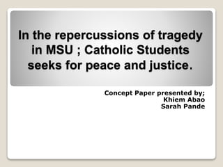 In the repercussions of tragedy
in MSU ; Catholic Students
seeks for peace and justice.
Concept Paper presented by;
Khiem Abao
Sarah Pande
 