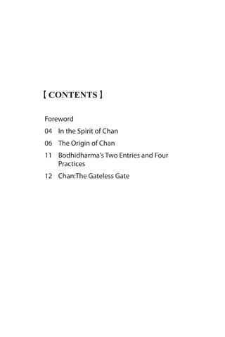 【CONTENTS】
Foreword
04 	 In the Spirit of Chan
06 	 The Origin of Chan
11 	 Bodhidharma's Two Entries and Four 		
	 Practices
12 	 Chan:The Gateless Gate
 