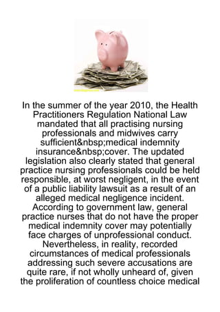 In the summer of the year 2010, the Health
     Practitioners Regulation National Law
       mandated that all practising nursing
        professionals and midwives carry
        sufficient&nbsp;medical indemnity
      insurance&nbsp;cover. The updated
  legislation also clearly stated that general
practice nursing professionals could be held
responsible, at worst negligent, in the event
  of a public liability lawsuit as a result of an
      alleged medical negligence incident.
     According to government law, general
 practice nurses that do not have the proper
   medical indemnity cover may potentially
   face charges of unprofessional conduct.
        Nevertheless, in reality, recorded
    circumstances of medical professionals
   addressing such severe accusations are
   quite rare, if not wholly unheard of, given
the proliferation of countless choice medical
 