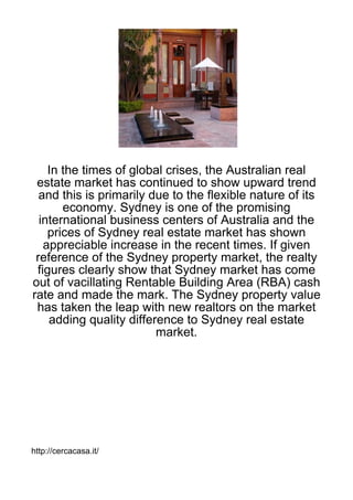 In the times of global crises, the Australian real
 estate market has continued to show upward trend
  and this is primarily due to the flexible nature of its
       economy. Sydney is one of the promising
  international business centers of Australia and the
    prices of Sydney real estate market has shown
   appreciable increase in the recent times. If given
 reference of the Sydney property market, the realty
 figures clearly show that Sydney market has come
out of vacillating Rentable Building Area (RBA) cash
rate and made the mark. The Sydney property value
 has taken the leap with new realtors on the market
    adding quality difference to Sydney real estate
                         market.




http://cercacasa.it/
 