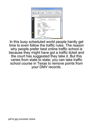 In this busy scheduled world people hardly get
time to even follow the traffic rules. The reason
  why people prefer best online traffic school is
because they might have got a traffic ticket and
  the court has suggested they take it. But this
  varies from state to state; you can take traffic
 school course in Texas to remove points from
               your DMV records.




pdf to jpg converter online
 