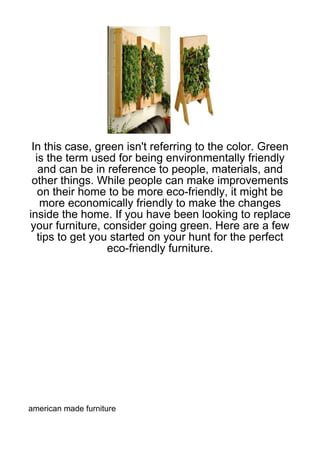 In this case, green isn't referring to the color. Green
  is the term used for being environmentally friendly
   and can be in reference to people, materials, and
 other things. While people can make improvements
   on their home to be more eco-friendly, it might be
   more economically friendly to make the changes
inside the home. If you have been looking to replace
 your furniture, consider going green. Here are a few
  tips to get you started on your hunt for the perfect
                  eco-friendly furniture.




american made furniture
 