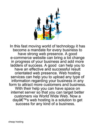 In this fast moving world of technology it has
    become a mandate for every business to
       have strong web presence. A good
  e-commerce website can bring a lot change
  in progress of your business and add more
 ladders of success. A good can help you to
     have an effective and successful result
     orientated web presence. Web hosting
  services can help you to upload any type of
   information regarding your business in any
form to attract more customers and business.
      With their help you can have space on
  internet server so that you can target better
     customers via World Wide Web. Now a
    dayâ€™s web hosting is a solution to get
      success for any kind of a business.



cheap hosting
 