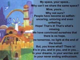 My space, your space... Why can’t we share the same space? Mine, yours… Why not ours? People have become so selfish: uncaring, unloving and even  unfeeling. Hope! That’s it! That’s what’s  missing. We have convinced ourselves that there is no hope, no tomorrow, no light at the end of the tunnel. But, you know what? There is! It’s in you, and in you, and in you… In your dreams, in your worries and  in your never ending enthusiasm. 