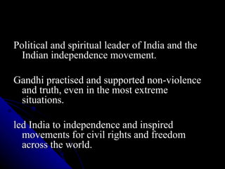 Political and spiritual leader of India and the Indian independence movement. Gandhi practised and supported non-violence and truth, even in the most extreme situations. led India to independence and inspired movements for civil rights and freedom across the world. 