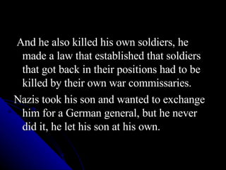 And he also killed his own soldiers, he made a law that established that soldiers that got back in their positions had to be killed by their own war commissaries. Nazis took his son and wanted to exchange him for a German general, but he never did it, he let his son at his own. 