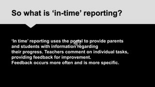 So what is ‘in-time’ reporting?


‘In time’ reporting uses the portal to provide parents
and students with information regarding
their progress. Teachers comment on individual tasks,
providing feedback for improvement.
Feedback occurs more often and is more specific.
 