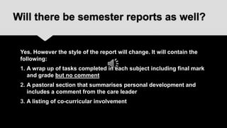 Will there be semester reports as well?


 Yes. However the style of the report will change. It will contain the
 following:
 1. A wrap up of tasks completed in each subject including final mark
    and grade but no comment
 2. A pastoral section that summarises personal development and
    includes a comment from the care leader
 3. A listing of co-curricular involvement
 