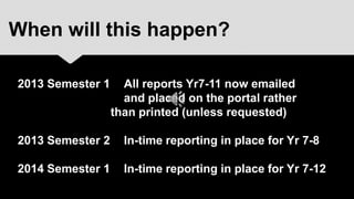 When will this happen?

2013 Semester 1     All reports Yr7-11 now emailed
                    and placed on the portal rather
                  than printed (unless requested)

2013 Semester 2     In-time reporting in place for Yr 7-8

2014 Semester 1     In-time reporting in place for Yr 7-12
 