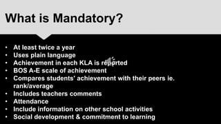 What is Mandatory?

•   At least twice a year
•   Uses plain language
•   Achievement in each KLA is reported
•   BOS A-E scale of achievement
•   Compares students' achievement with their peers ie.
    rank/average
•   Includes teachers comments
•   Attendance
•   Include information on other school activities
•   Social development & commitment to learning
 