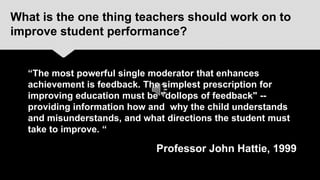 What is the one thing teachers should work on to
improve student performance?


  “The most powerful single moderator that enhances
  achievement is feedback. The simplest prescription for
  improving education must be "dollops of feedback" --
  providing information how and why the child understands
  and misunderstands, and what directions the student must
  take to improve. “

                             Professor John Hattie, 1999
 